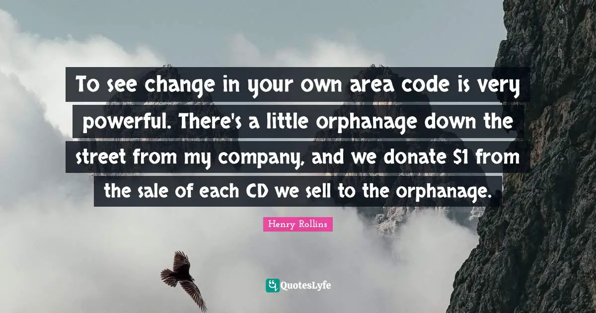 To see change in your own area code is very powerful. There's a little orphanage down the street from my company, and we donate $1 from the sale of each CD we sell to the orphanage.