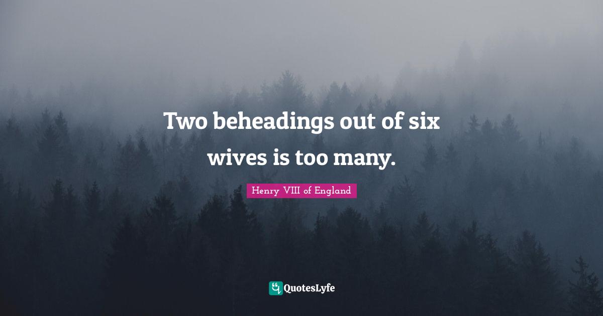 Two Quotes: "Two beheadings out of six wives is too many."