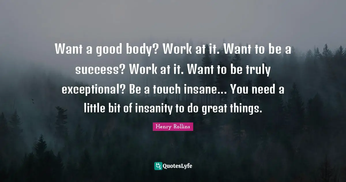 Exceptional Quotes: "Want a good body? Work at it. Want to be a success? Work at it. Want to be truly exceptional? Be a touch insane... You need a little bit of insanity to do great things."