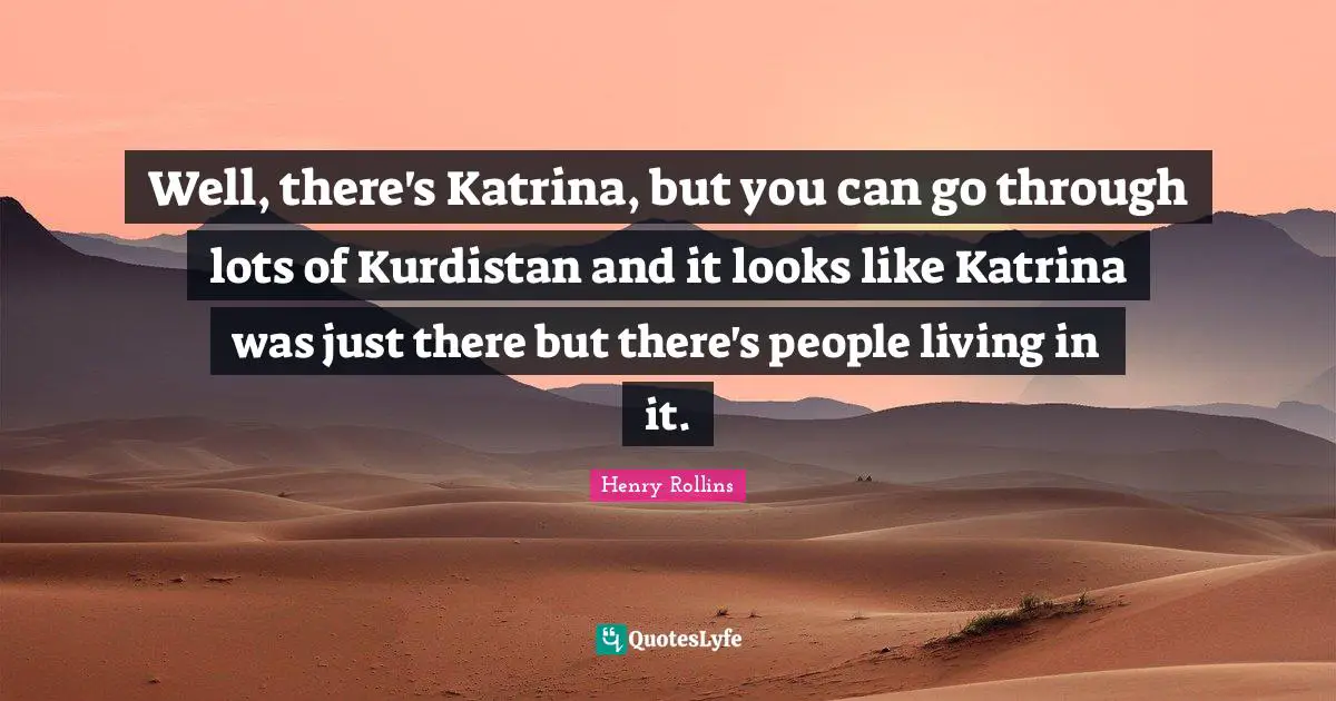 Well, there's Katrina, but you can go through lots of Kurdistan and it looks like Katrina was just there but there's people living in it.
