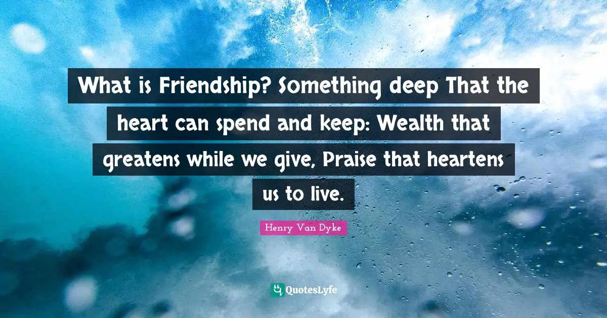 What is Friendship? Something deep That the heart can spend and keep: Wealth that greatens while we give, Praise that heartens us to live.