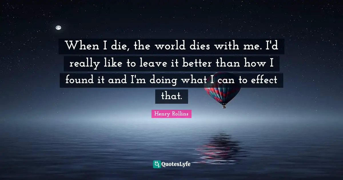 When I die, the world dies with me. I'd really like to leave it better than how I found it and I'm doing what I can to effect that.