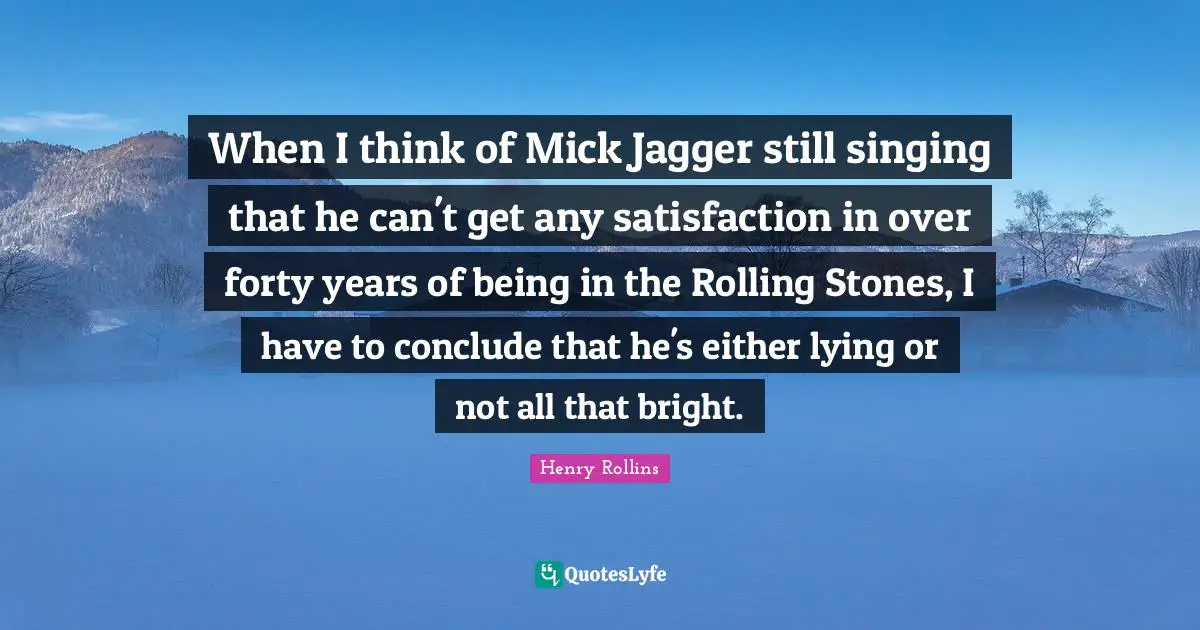 When I think of Mick Jagger still singing that he can't get any satisfaction in over forty years of being in the Rolling Stones, I have to conclude that he's either lying or not all that bright.