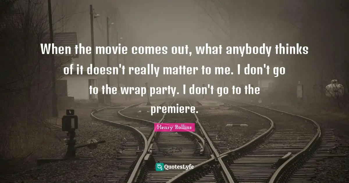 When the movie comes out, what anybody thinks of it doesn't really matter to me. I don't go to the wrap party. I don't go to the premiere.