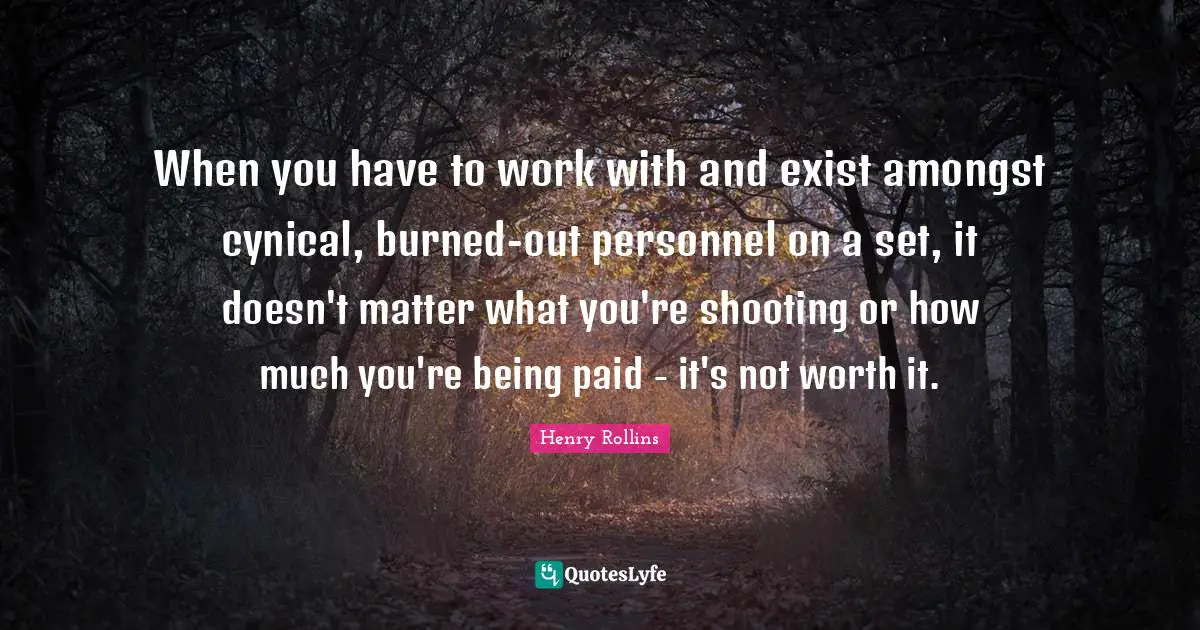 When you have to work with and exist amongst cynical, burned-out personnel on a set, it doesn't matter what you're shooting or how much you're being paid - it's not worth it.