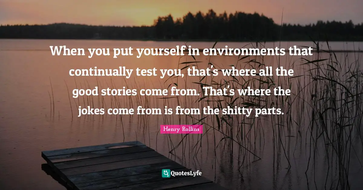 When you put yourself in environments that continually test you, that's where all the good stories come from. That's where the jokes come from is from the shitty parts.