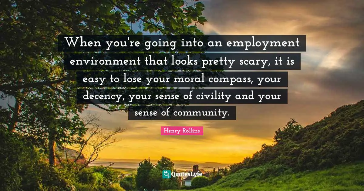 When you're going into an employment environment that looks pretty scary, it is easy to lose your moral compass, your decency, your sense of civility and your sense of community.