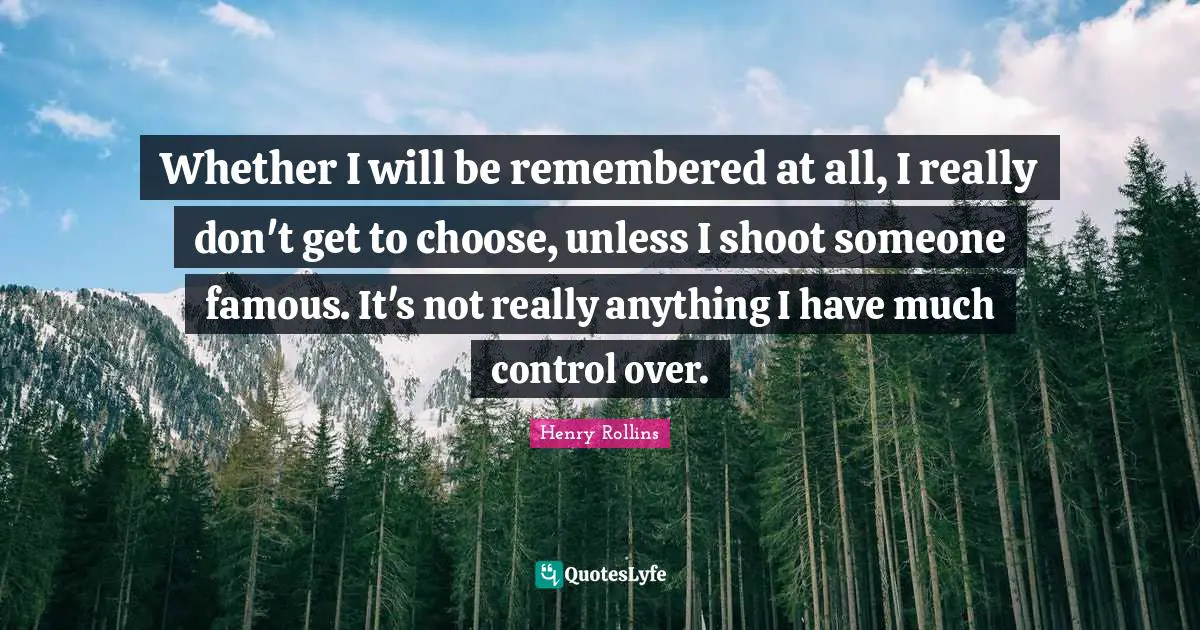 Whether I will be remembered at all, I really don't get to choose, unless I shoot someone famous. It's not really anything I have much control over.