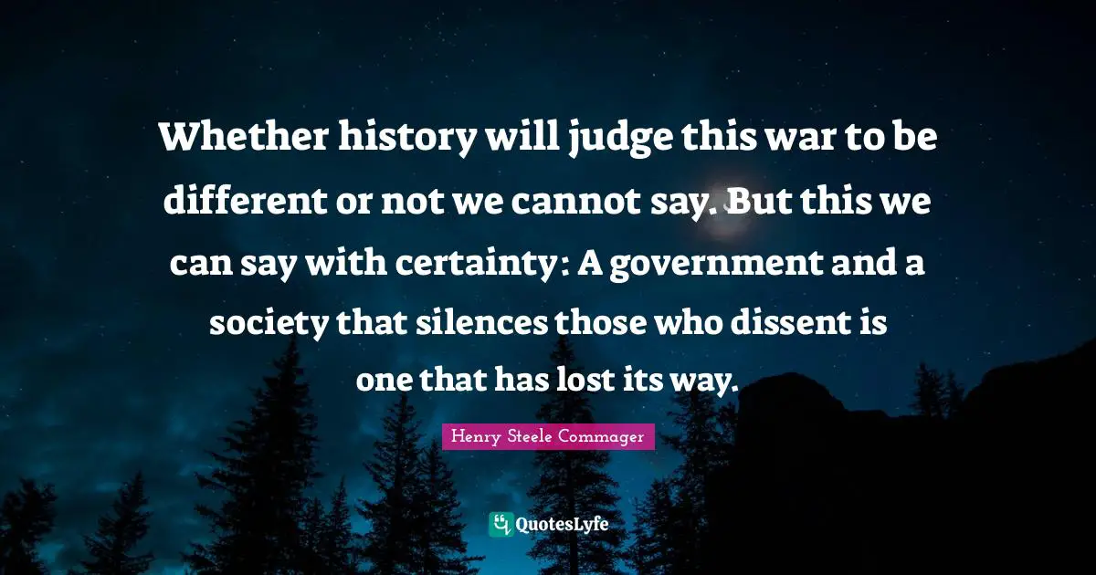 Whether history will judge this war to be different or not we cannot say. But this we can say with certainty: A government and a society that silences those who dissent is one that has lost its way.