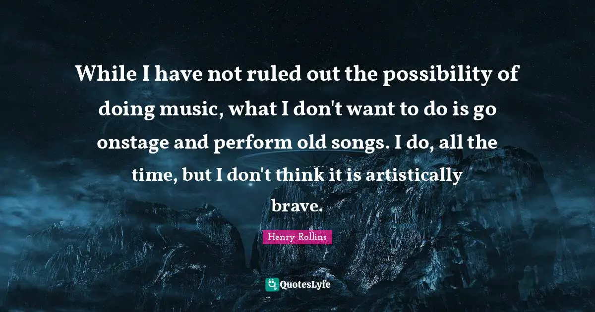 While I have not ruled out the possibility of doing music, what I don't want to do is go onstage and perform old songs. I do, all the time, but I don't think it is artistically brave.