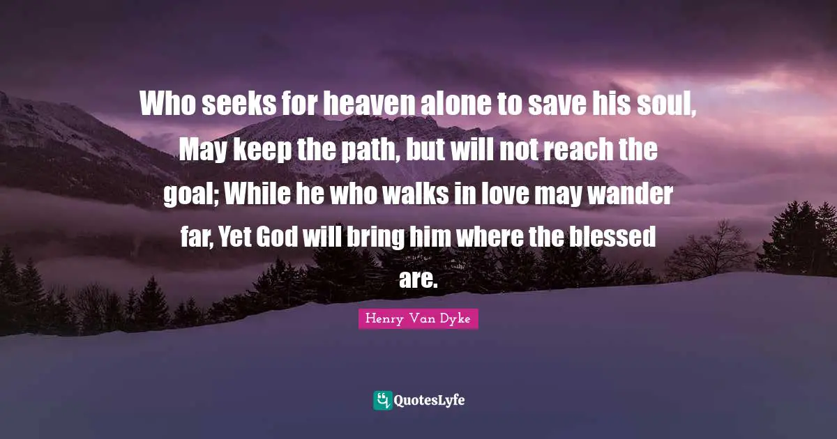 Who seeks for heaven alone to save his soul, May keep the path, but will not reach the goal; While he who walks in love may wander far, Yet God will bring him where the blessed are.