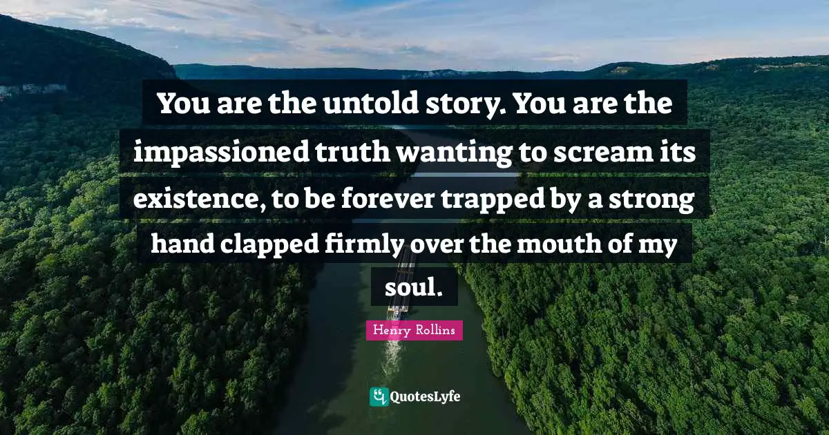 You are the untold story. You are the impassioned truth wanting to scream its existence, to be forever trapped by a strong hand clapped firmly over the mouth of my soul.
