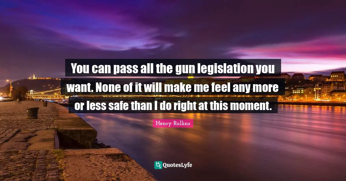 You can pass all the gun legislation you want. None of it will make me feel any more or less safe than I do right at this moment.