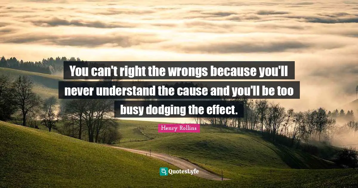 You can't right the wrongs because you'll never understand the cause and you'll be too busy dodging the effect.