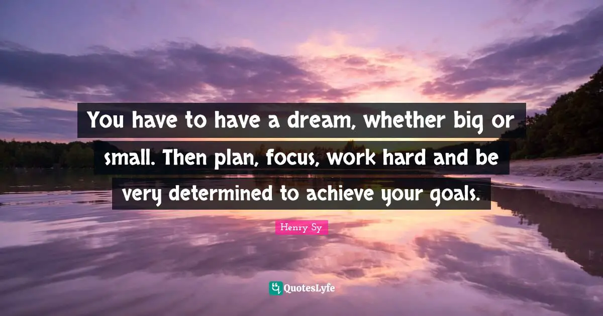 You have to have a dream, whether big or small. Then plan, focus, work hard and be very determined to achieve your goals.