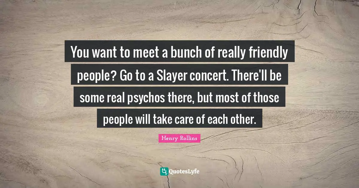 You want to meet a bunch of really friendly people? Go to a Slayer concert. There'll be some real psychos there, but most of those people will take care of each other.