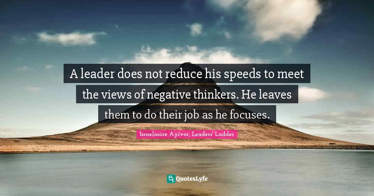 Israelmore Ayivor, Leaders' Ladder Quotes: A leader does not reduce his speeds to meet the views of negative thinkers. He leaves them to do their job as he focuses.
