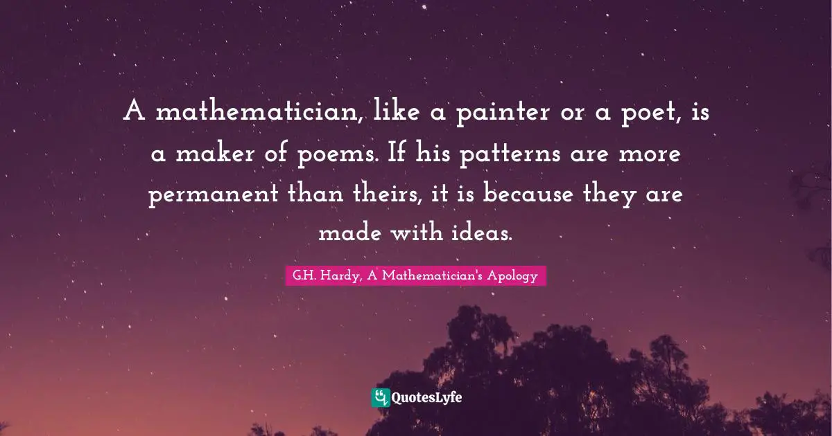 A mathematician, like a painter or a poet, is a maker of poems. If his patterns are more permanent than theirs, it is because they are made with ideas.