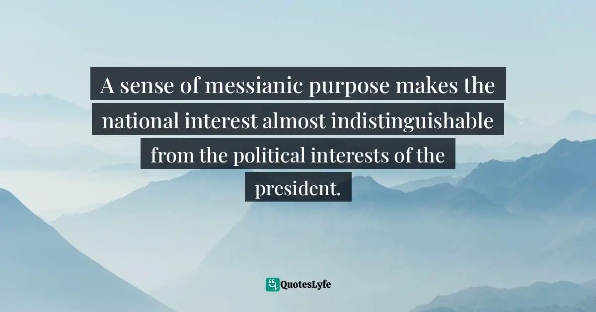 A sense of messianic purpose makes the national interest almost indistinguishable from the political interests of the president.