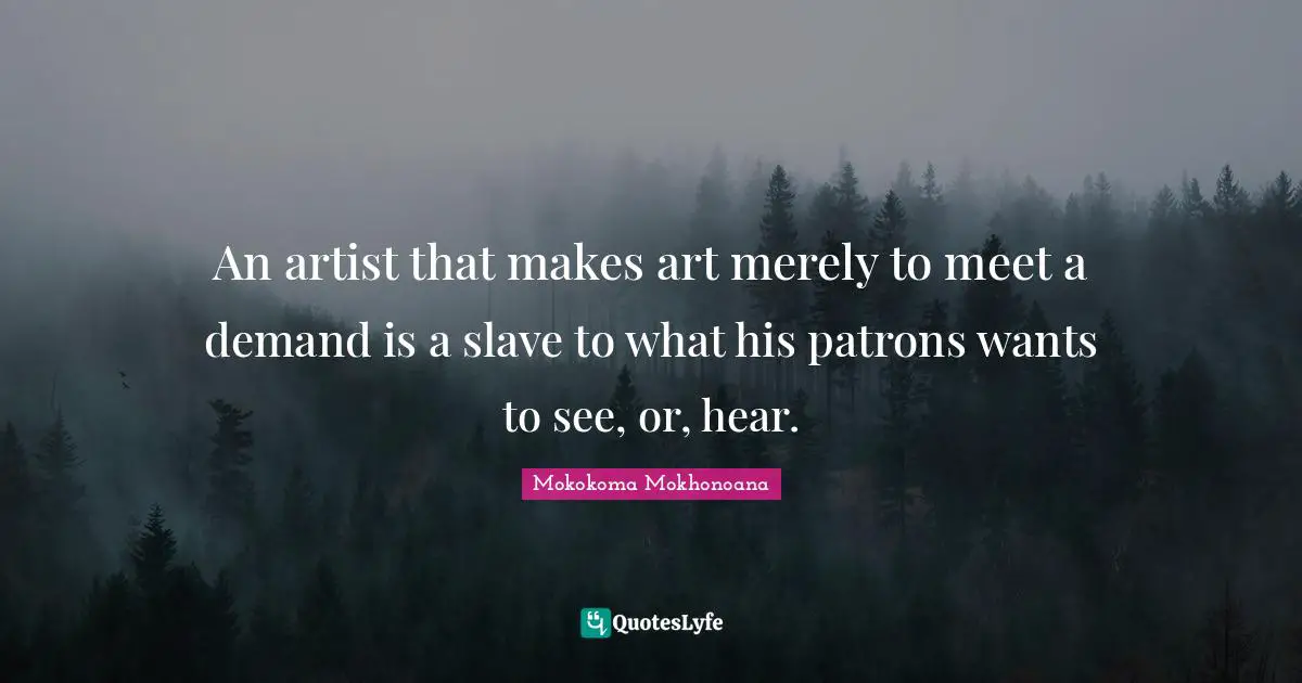 An artist that makes art merely to meet a demand is a slave to what his patrons wants to see, or, hear.