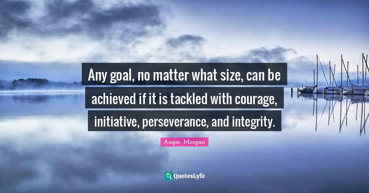Any goal, no matter what size, can be achieved if it is tackled with courage, initiative, perseverance, and integrity.