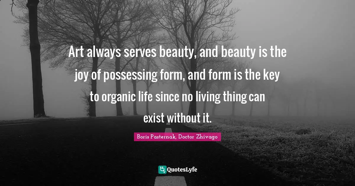 Art always serves beauty, and beauty is the joy of possessing form, and form is the key to organic life since no living thing can exist without it.