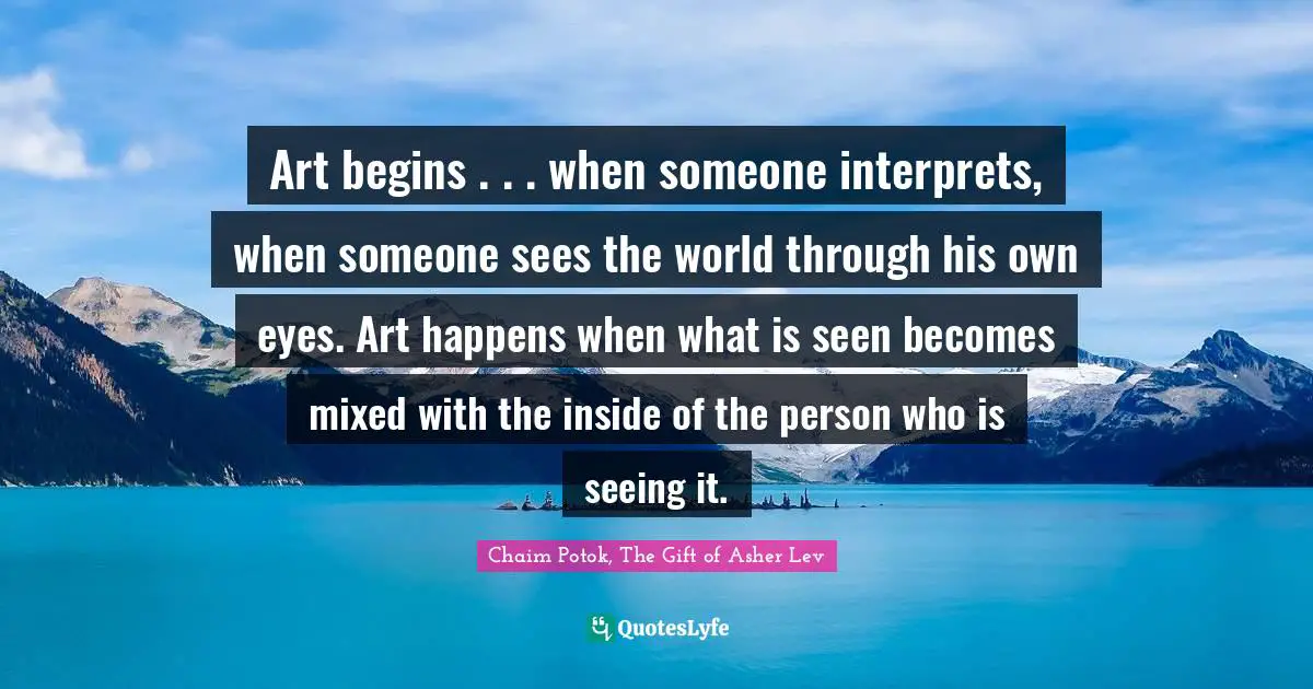 Art begins . . . when someone interprets, when someone sees the world through his own eyes. Art happens when what is seen becomes mixed with the inside of the person who is seeing it.