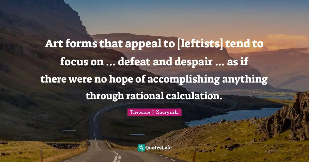 Art forms that appeal to [leftists] tend to focus on ... defeat and despair ... as if there were no hope of accomplishing anything through rational calculation.