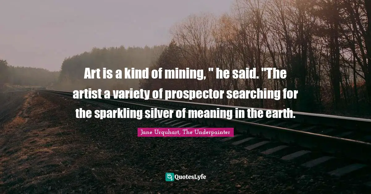 Art is a kind of mining, " he said. "The artist a variety of prospector searching for the sparkling silver of meaning in the earth.