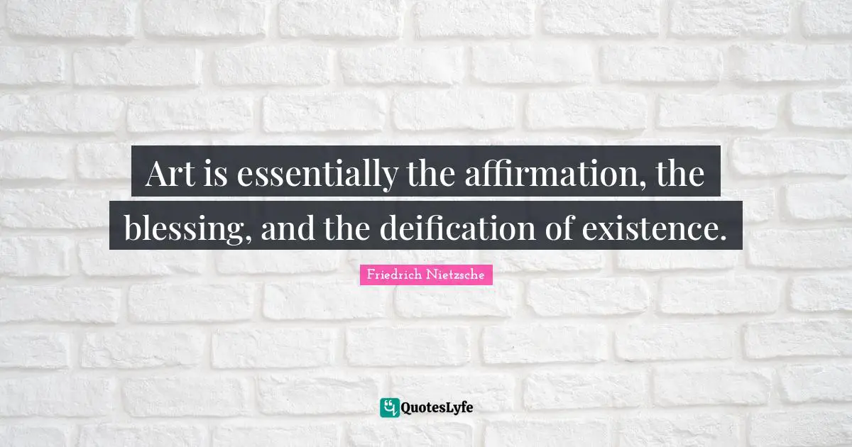 Art is essentially the affirmation, the blessing, and the deification of existence.