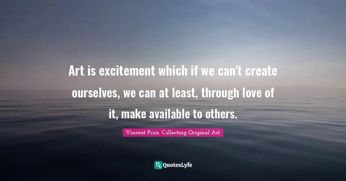 Art is excitement which if we can't create ourselves, we can at least, through love of it, make available to others.