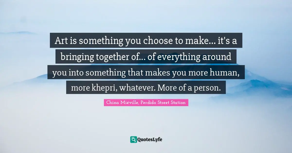Art is something you choose to make... it's a bringing together of... of everything around you into something that makes you more human, more khepri, whatever. More of a person.