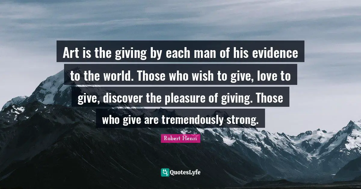 Art is the giving by each man of his evidence to the world. Those who wish to give, love to give, discover the pleasure of giving. Those who give are tremendously strong.