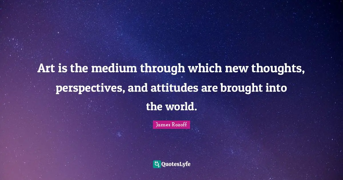 Art is the medium through which new thoughts, perspectives, and attitudes are brought into the world.