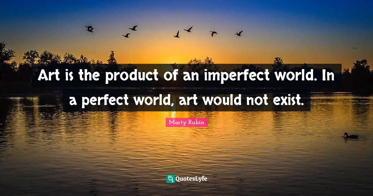 Art is the product of an imperfect world. In a perfect world, art would not exist.
