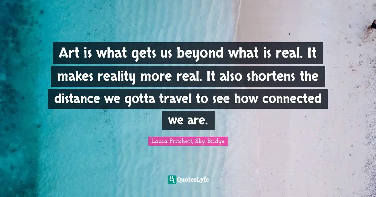 Bridge Quotes: "Art is what gets us beyond what is real. It makes reality more real. It also shortens the distance we gotta travel to see how connected we are."