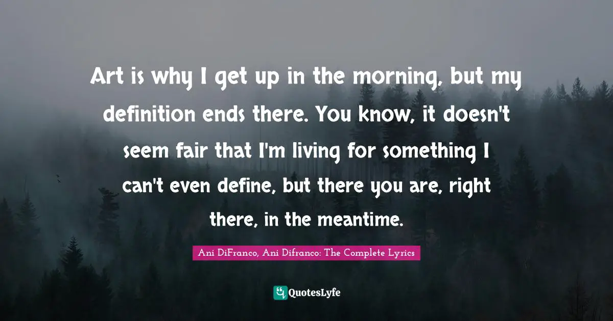 Art is why I get up in the morning, but my definition ends there. You know, it doesn't seem fair that I'm living for something I can't even define, but there you are, right there, in the meantime.