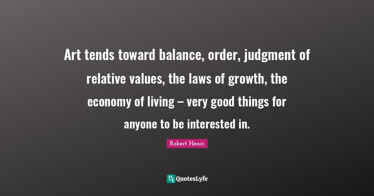 Art tends toward balance, order, judgment of relative values, the laws of growth, the economy of living – very good things for anyone to be interested in.