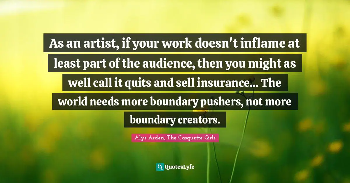 As an artist, if your work doesn't inflame at least part of the audience, then you might as well call it quits and sell insurance... The world needs more boundary pushers, not more boundary creators.