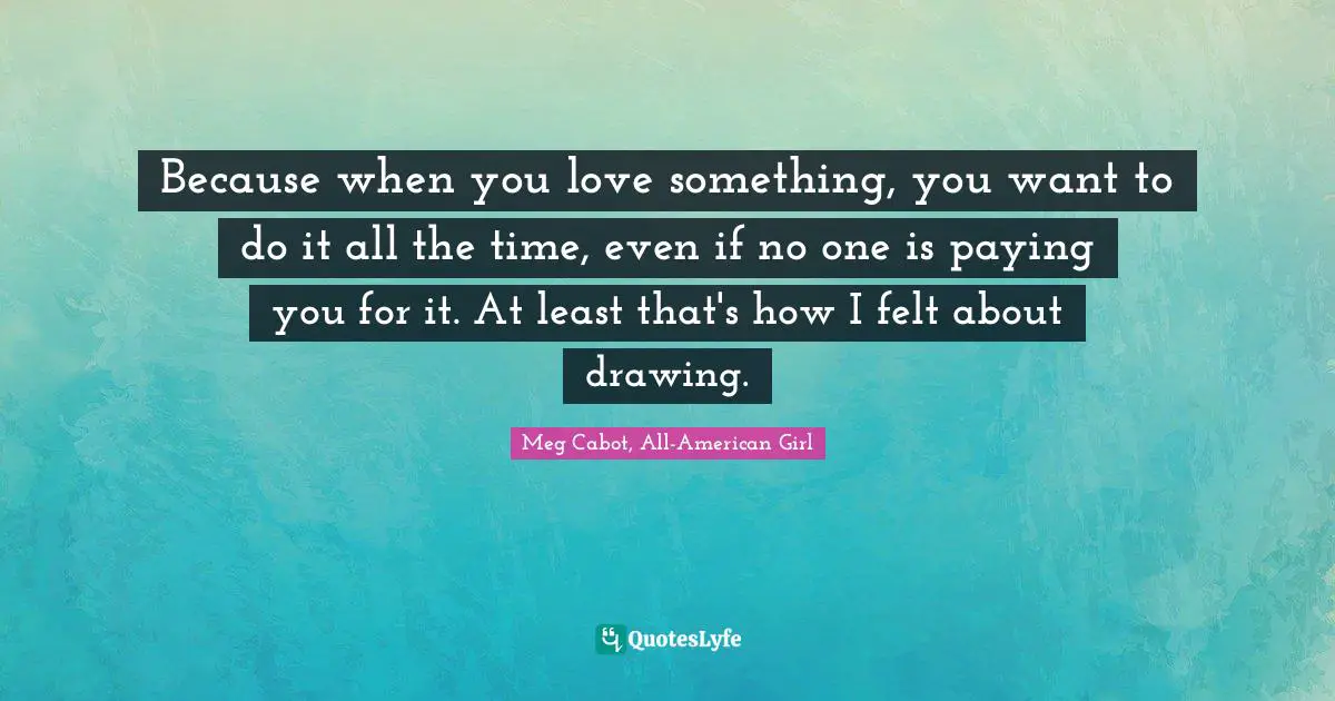 Because when you love something, you want to do it all the time, even if no one is paying you for it. At least that's how I felt about drawing.