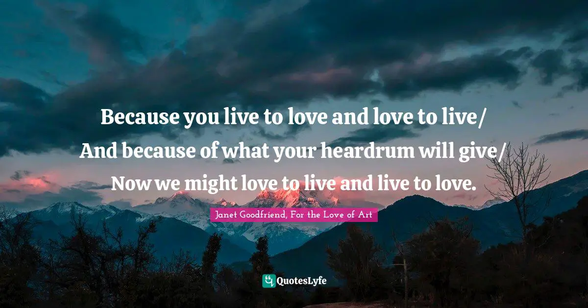Because you live to love and love to live/ And because of what your heardrum will give/ Now we might love to live and live to love.