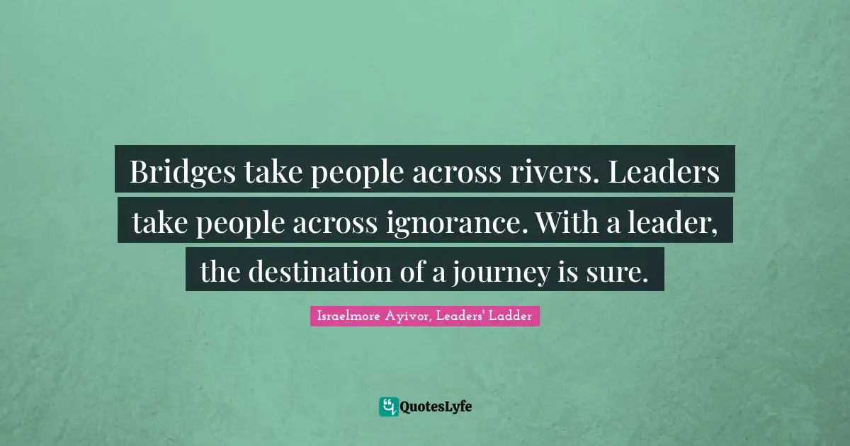 Israelmore Ayivor, Leaders' Ladder Quotes: Bridges take people across rivers. Leaders take people across ignorance. With a leader, the destination of a journey is sure.