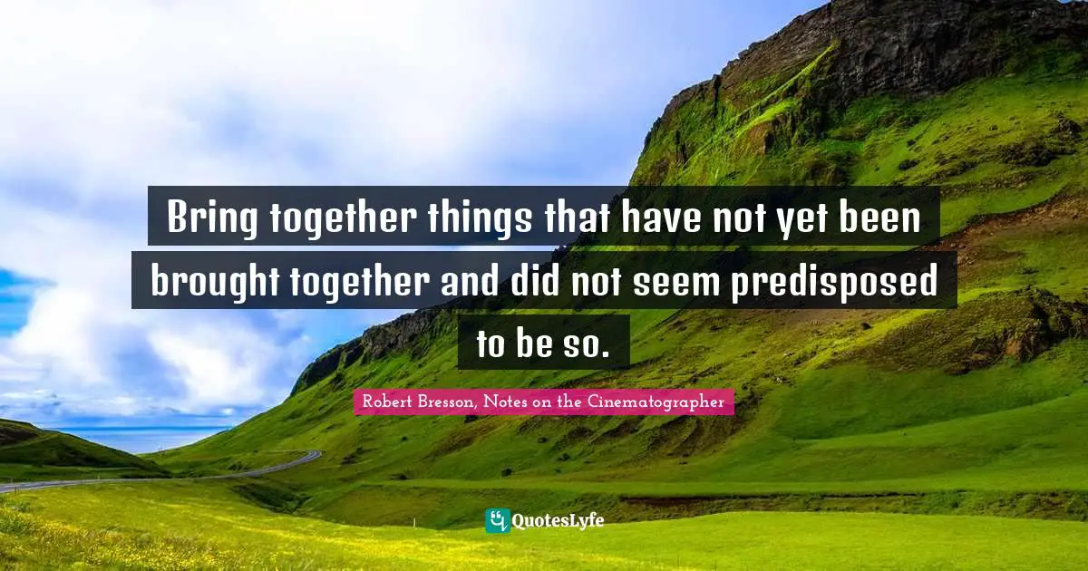 Bring together things that have not yet been brought together and did not seem predisposed to be so.