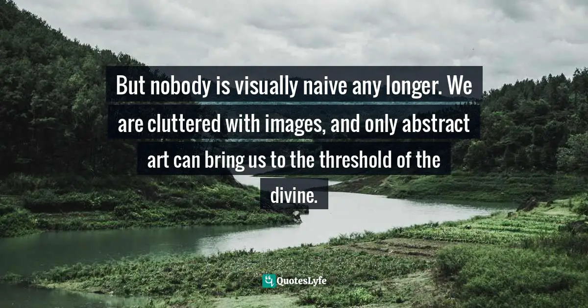 But nobody is visually naive any longer. We are cluttered with images, and only abstract art can bring us to the threshold of the divine.