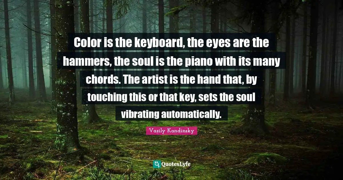 Color is the keyboard, the eyes are the hammers, the soul is the piano with its many chords. The artist is the hand that, by touching this or that key, sets the soul vibrating automatically.