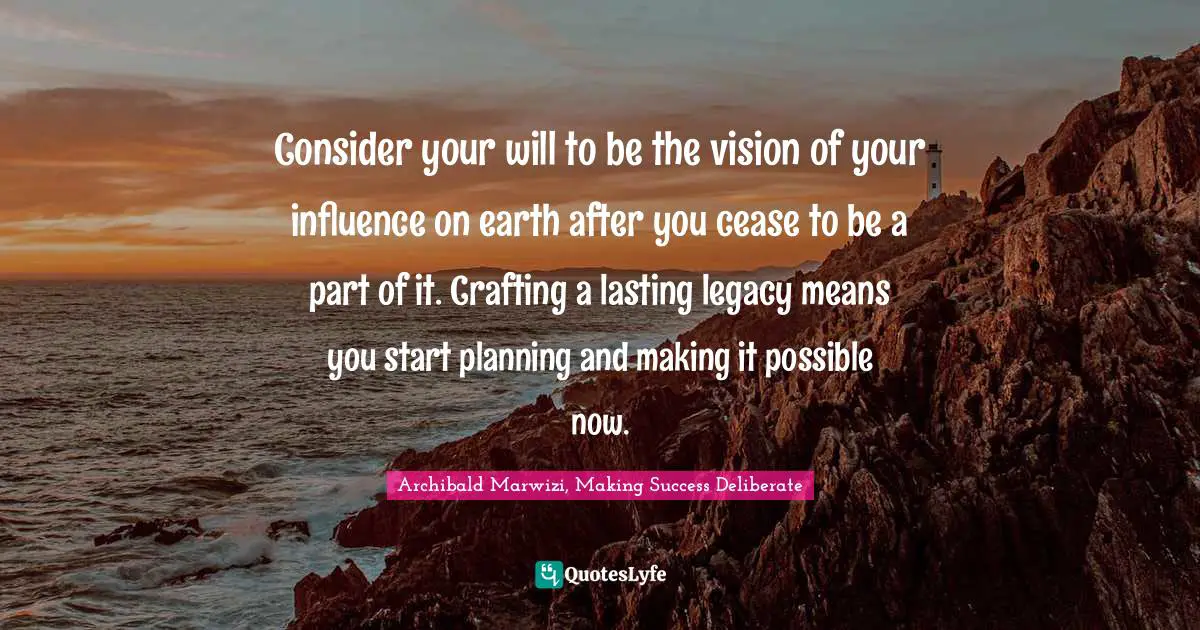 Consider your will to be the vision of your influence on earth after you cease to be a part of it. Crafting a lasting legacy means you start planning and making it possible now.