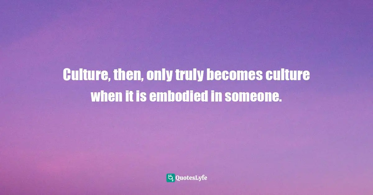 Culture, then, only truly becomes culture when it is embodied in someone.