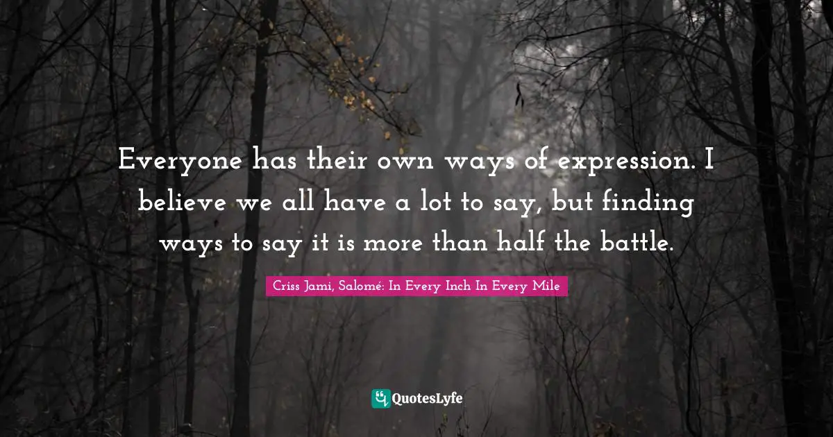 Everyone has their own ways of expression. I believe we all have a lot to say, but finding ways to say it is more than half the battle.
