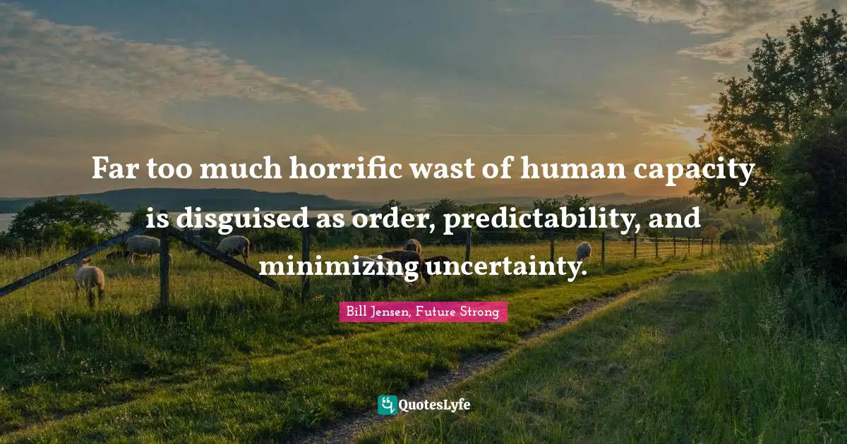 Far too much horrific wast of human capacity is disguised as order, predictability, and minimizing uncertainty.