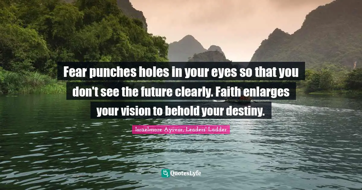 Israelmore Ayivor, Leaders' Ladder Quotes: Fear punches holes in your eyes so that you don't see the future clearly. Faith enlarges your vision to behold your destiny.
